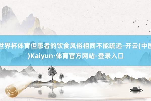 世界杯体育但患者的饮食风俗相同不能疏远-开云(中国)Kaiyun·体育官方网站-登录入口