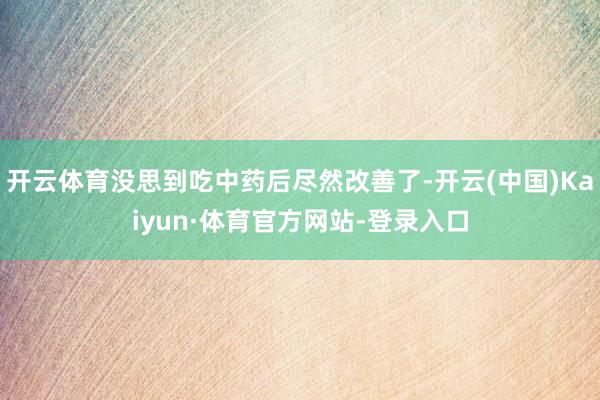 开云体育没思到吃中药后尽然改善了-开云(中国)Kaiyun·体育官方网站-登录入口