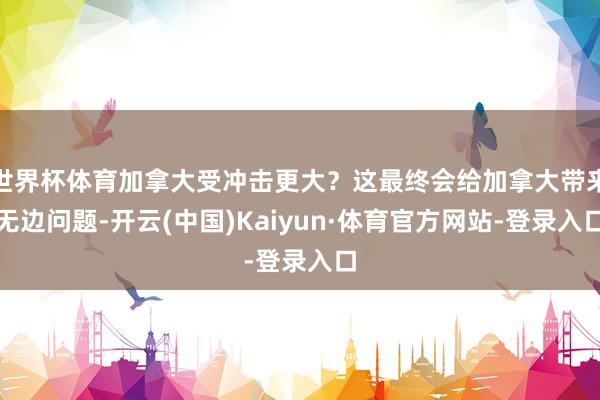 世界杯体育加拿大受冲击更大？这最终会给加拿大带来无边问题-开云(中国)Kaiyun·体育官方网站-登录入口