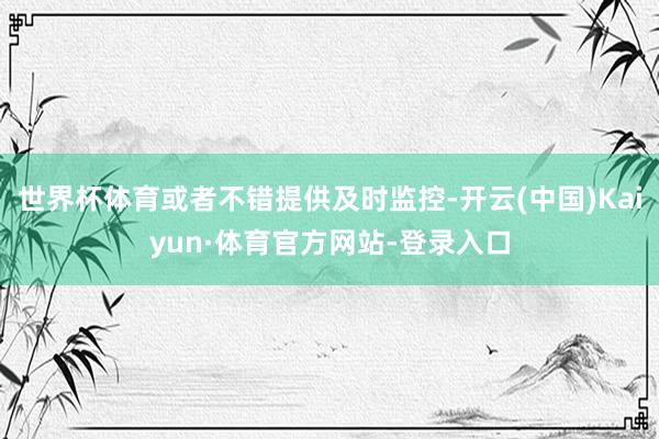 世界杯体育或者不错提供及时监控-开云(中国)Kaiyun·体育官方网站-登录入口