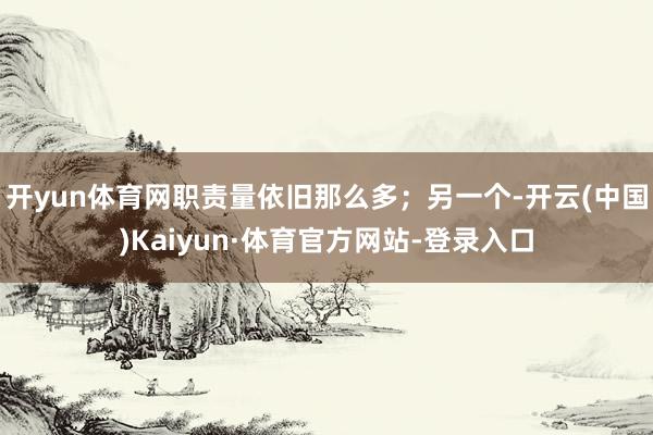 开yun体育网职责量依旧那么多;另一个-开云(中国)Kaiyun·体育官方网站-登录入口