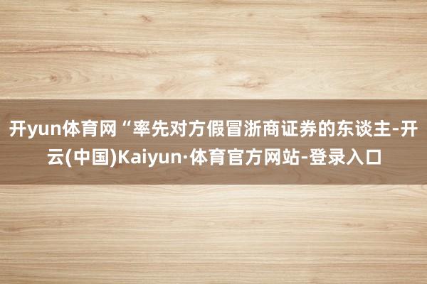 开yun体育网　　“率先对方假冒浙商证券的东谈主-开云(中国)Kaiyun·体育官方网站-登录入口