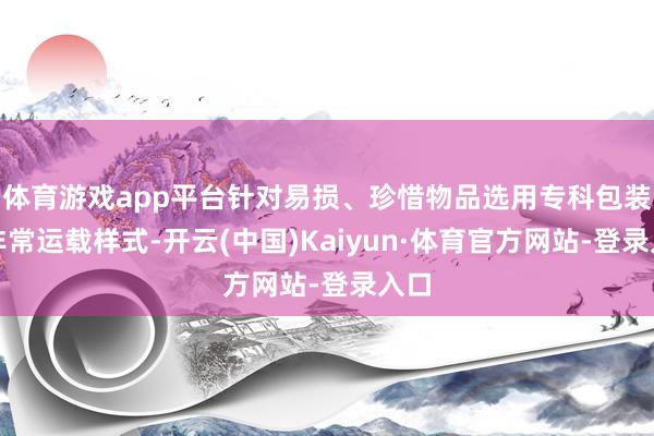 体育游戏app平台针对易损、珍惜物品选用专科包装与非常运载样式-开云(中国)Kaiyun·体育官方网站-登录入口