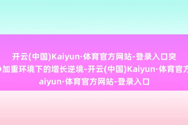 开云(中国)Kaiyun·体育官方网站-登录入口突显其在地缘竞争加重环境下的增长逆境-开云(中国)Kaiyun·体育官方网站-登录入口