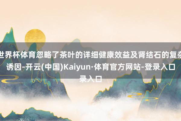 世界杯体育忽略了茶叶的详细健康效益及肾结石的复杂诱因-开云(中国)Kaiyun·体育官方网站-登录入口