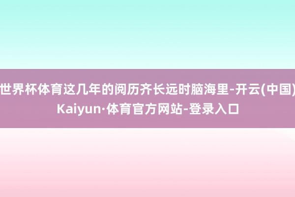 世界杯体育这几年的阅历齐长远时脑海里-开云(中国)Kaiyun·体育官方网站-登录入口