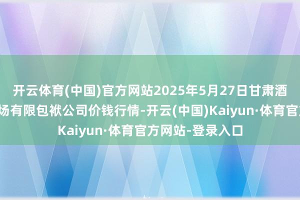 开云体育(中国)官方网站2025年5月27日甘肃酒泉春光农居品商场有限包袱公司价钱行情-开云(中国)Kaiyun·体育官方网站-登录入口
