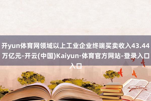 开yun体育网领域以上工业企业终端买卖收入43.44万亿元-开云(中国)Kaiyun·体育官方网站-登录入口