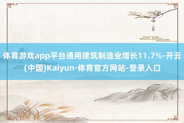 体育游戏app平台通用建筑制造业增长11.7%-开云(中国)Kaiyun·体育官方网站-登录入口