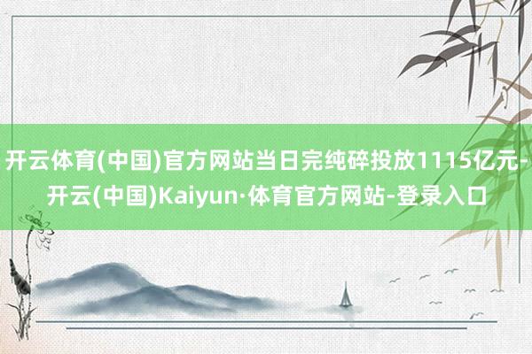 开云体育(中国)官方网站当日完纯碎投放1115亿元-开云(中国)Kaiyun·体育官方网站-登录入口