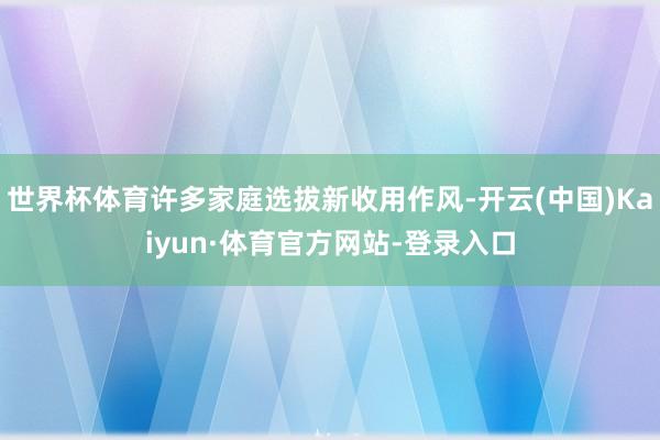 世界杯体育许多家庭选拔新收用作风-开云(中国)Kaiyun·体育官方网站-登录入口