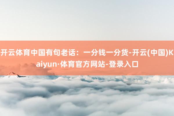 开云体育中国有句老话：一分钱一分货-开云(中国)Kaiyun·体育官方网站-登录入口