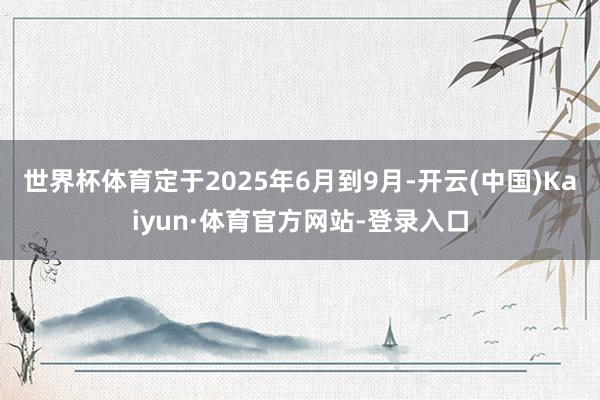 世界杯体育定于2025年6月到9月-开云(中国)Kaiyun·体育官方网站-登录入口
