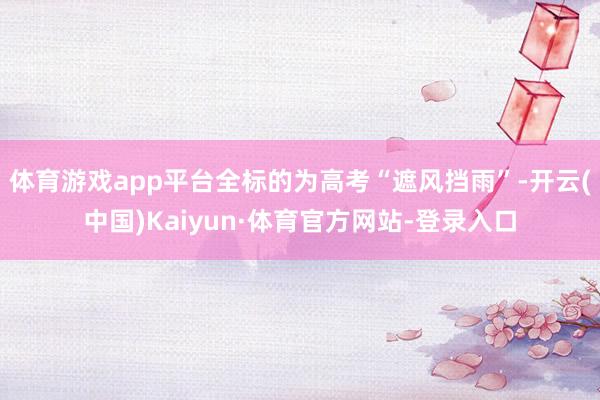 体育游戏app平台全标的为高考“遮风挡雨”-开云(中国)Kaiyun·体育官方网站-登录入口