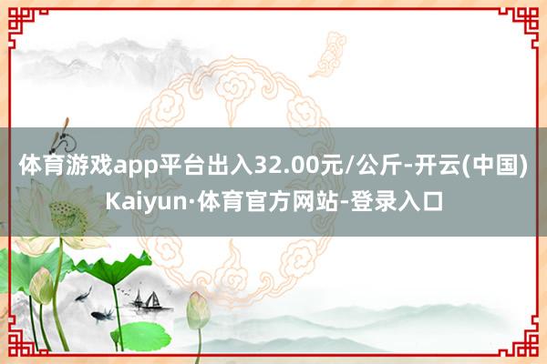 体育游戏app平台出入32.00元/公斤-开云(中国)Kaiyun·体育官方网站-登录入口