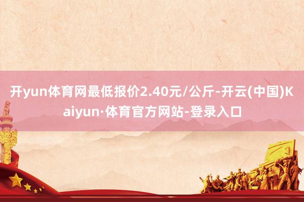 开yun体育网最低报价2.40元/公斤-开云(中国)Kaiyun·体育官方网站-登录入口