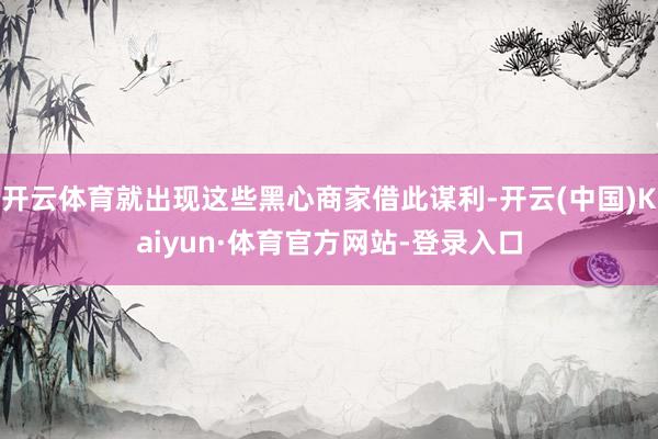 开云体育就出现这些黑心商家借此谋利-开云(中国)Kaiyun·体育官方网站-登录入口