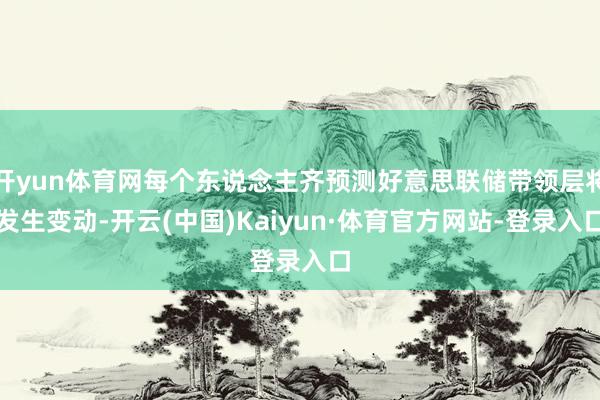 开yun体育网每个东说念主齐预测好意思联储带领层将发生变动-开云(中国)Kaiyun·体育官方网站-登录入口