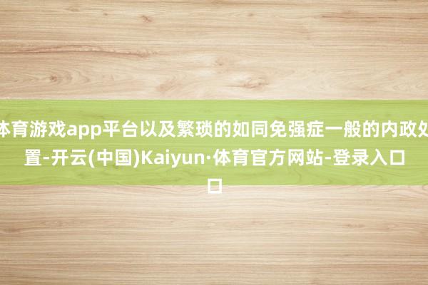 体育游戏app平台以及繁琐的如同免强症一般的内政处置-开云(中国)Kaiyun·体育官方网站-登录入口