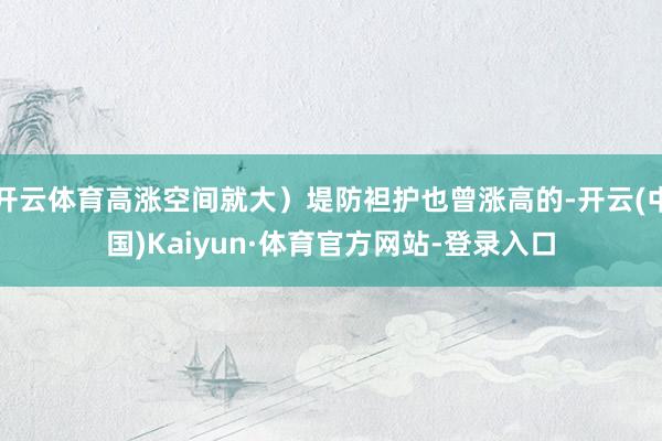 开云体育高涨空间就大）堤防袒护也曾涨高的-开云(中国)Kaiyun·体育官方网站-登录入口