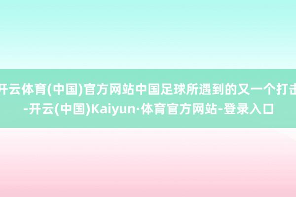 开云体育(中国)官方网站中国足球所遇到的又一个打击-开云(中国)Kaiyun·体育官方网站-登录入口