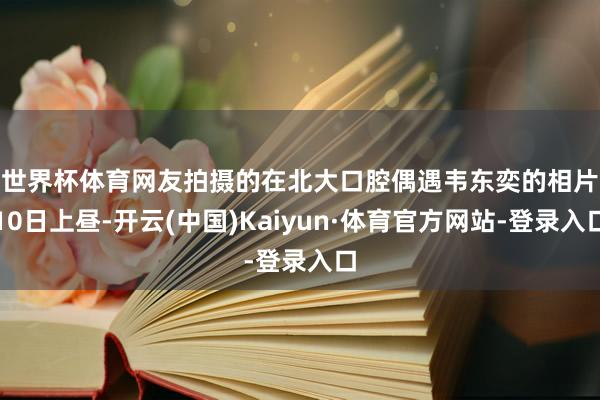 世界杯体育网友拍摄的在北大口腔偶遇韦东奕的相片　　10日上昼-开云(中国)Kaiyun·体育官方网站-登录入口