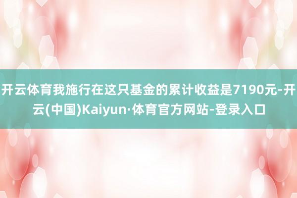 开云体育我施行在这只基金的累计收益是7190元-开云(中国)Kaiyun·体育官方网站-登录入口