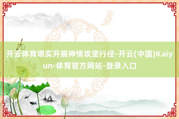 开云体育塌实开展神情攻坚行径-开云(中国)Kaiyun·体育官方网站-登录入口
