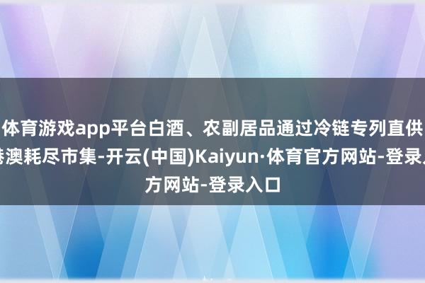 体育游戏app平台白酒、农副居品通过冷链专列直供粤港澳耗尽市集-开云(中国)Kaiyun·体育官方网站-登录入口