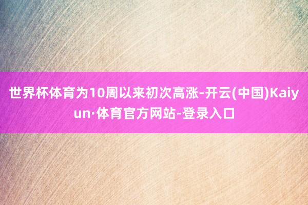 世界杯体育为10周以来初次高涨-开云(中国)Kaiyun·体育官方网站-登录入口