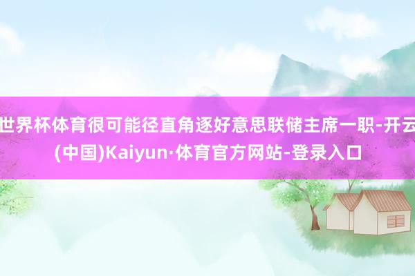 世界杯体育很可能径直角逐好意思联储主席一职-开云(中国)Kaiyun·体育官方网站-登录入口