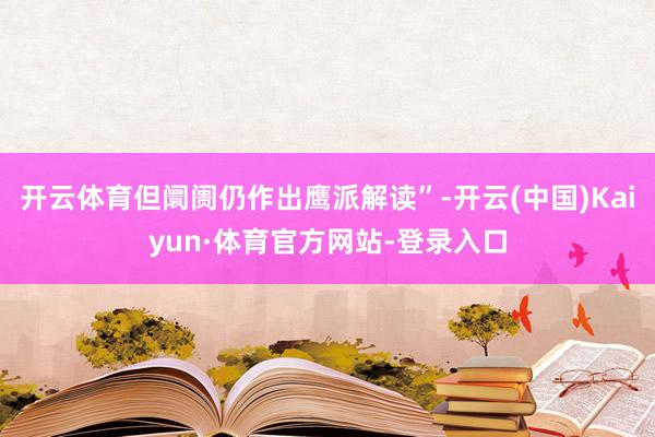 开云体育但阛阓仍作出鹰派解读”-开云(中国)Kaiyun·体育官方网站-登录入口