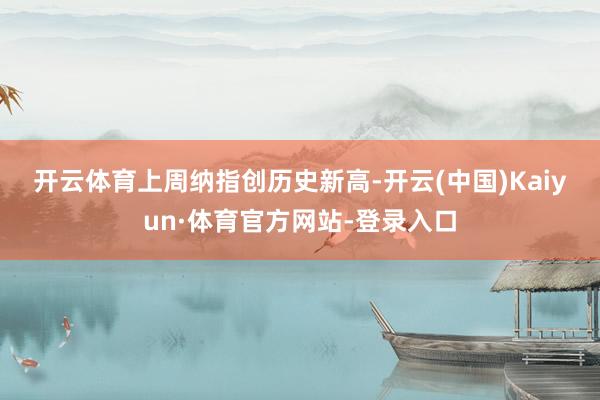 开云体育　　上周纳指创历史新高-开云(中国)Kaiyun·体育官方网站-登录入口
