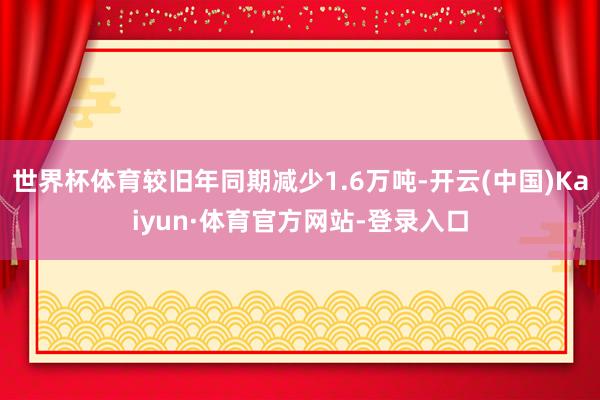 世界杯体育较旧年同期减少1.6万吨-开云(中国)Kaiyun·体育官方网站-登录入口