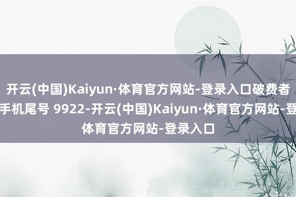 开云(中国)Kaiyun·体育官方网站-登录入口破费者章**(手机尾号 9922-开云(中国)Kaiyun·体育官方网站-登录入口