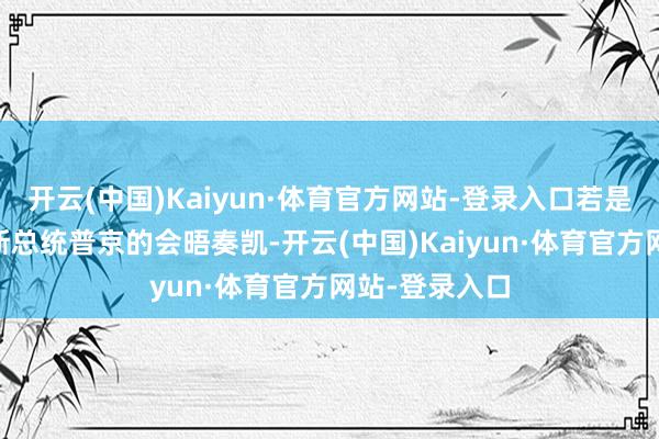 开云(中国)Kaiyun·体育官方网站-登录入口若是15日与俄罗斯总统普京的会晤奏凯-开云(中国)Kaiyun·体育官方网站-登录入口