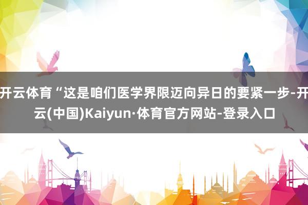 开云体育“这是咱们医学界限迈向异日的要紧一步-开云(中国)Kaiyun·体育官方网站-登录入口