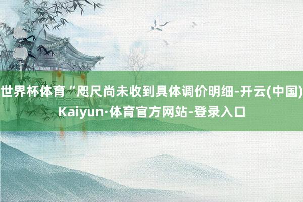 世界杯体育“咫尺尚未收到具体调价明细-开云(中国)Kaiyun·体育官方网站-登录入口