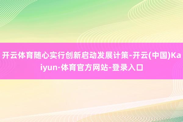 开云体育随心实行创新启动发展计策-开云(中国)Kaiyun·体育官方网站-登录入口