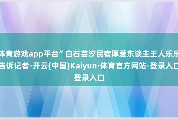 体育游戏app平台”白石芸汐民宿厚爱东谈主王人乐乐告诉记者-开云(中国)Kaiyun·体育官方网站-登录入口