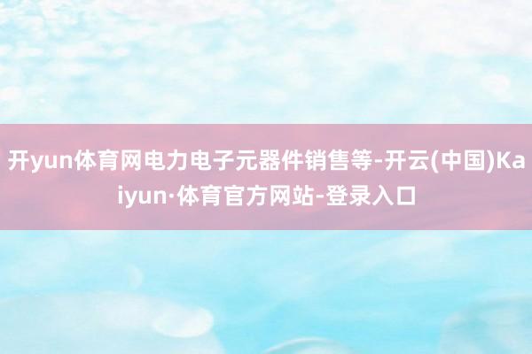 开yun体育网电力电子元器件销售等-开云(中国)Kaiyun·体育官方网站-登录入口