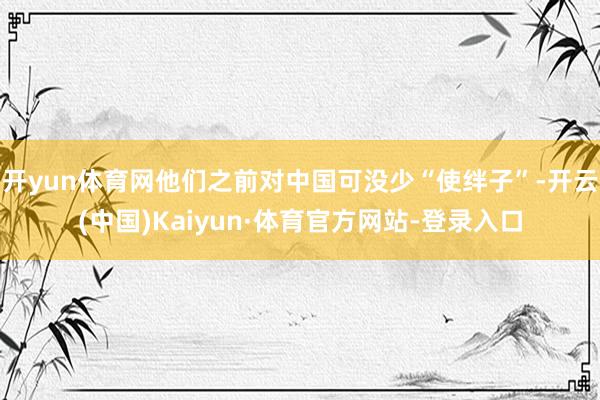 开yun体育网他们之前对中国可没少“使绊子”-开云(中国)Kaiyun·体育官方网站-登录入口