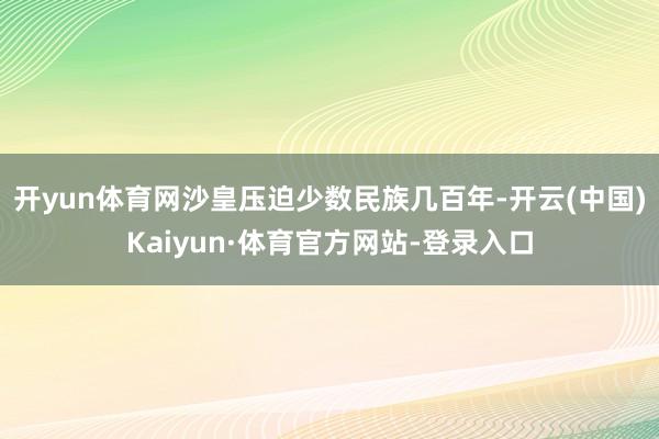 开yun体育网沙皇压迫少数民族几百年-开云(中国)Kaiyun·体育官方网站-登录入口