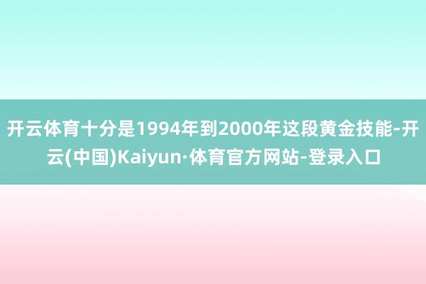 开云体育十分是1994年到2000年这段黄金技能-开云(中国)Kaiyun·体育官方网站-登录入口