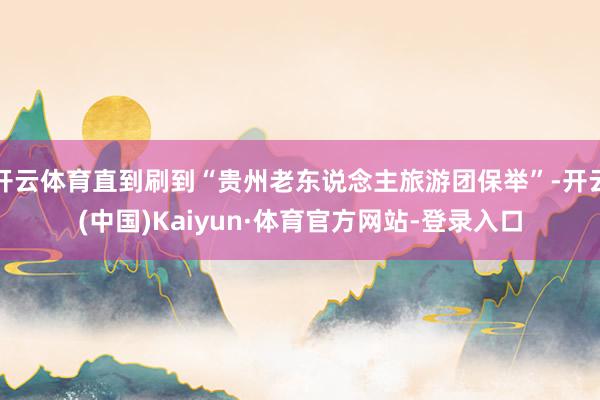 开云体育直到刷到“贵州老东说念主旅游团保举”-开云(中国)Kaiyun·体育官方网站-登录入口