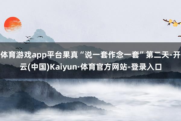 体育游戏app平台果真“说一套作念一套”第二天-开云(中国)Kaiyun·体育官方网站-登录入口