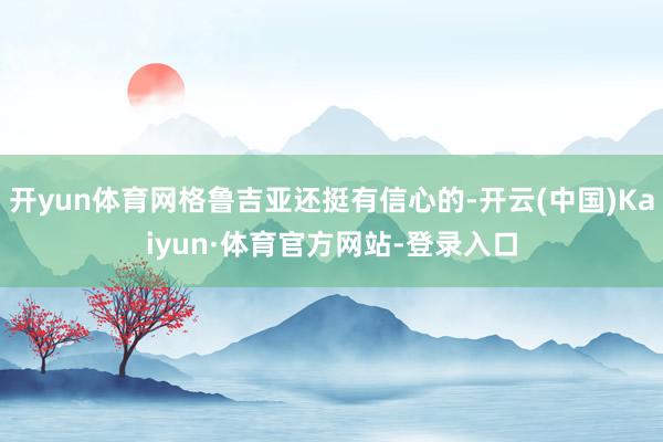 开yun体育网格鲁吉亚还挺有信心的-开云(中国)Kaiyun·体育官方网站-登录入口