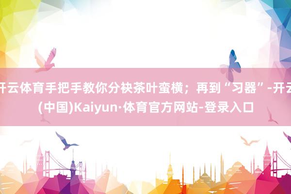 开云体育手把手教你分袂茶叶蛮横；再到“习器”-开云(中国)Kaiyun·体育官方网站-登录入口