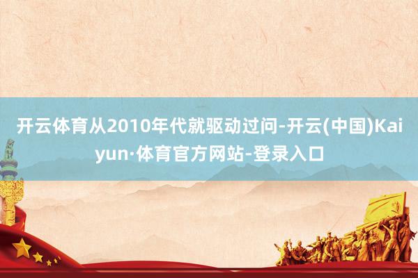开云体育从2010年代就驱动过问-开云(中国)Kaiyun·体育官方网站-登录入口