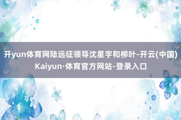开yun体育网陆远征领导沈星宇和柳叶-开云(中国)Kaiyun·体育官方网站-登录入口